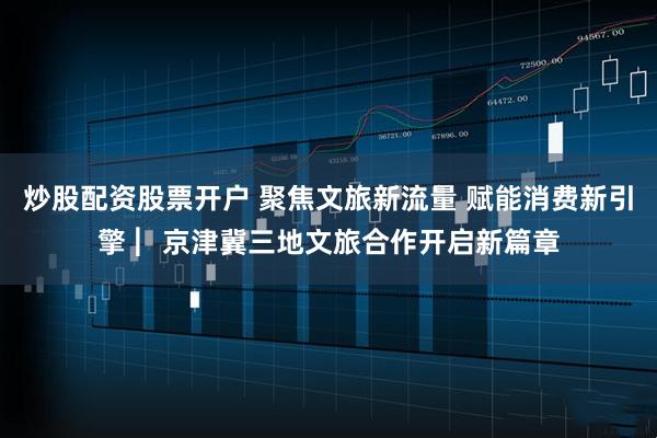炒股配资股票开户 聚焦文旅新流量 赋能消费新引擎 ︳京津冀三地文旅合作开启新篇章