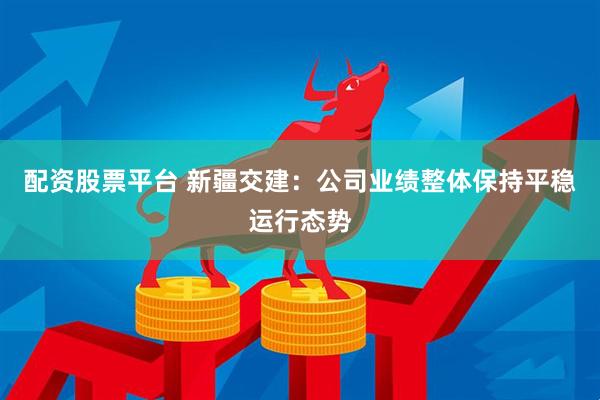 配资股票平台 新疆交建：公司业绩整体保持平稳运行态势