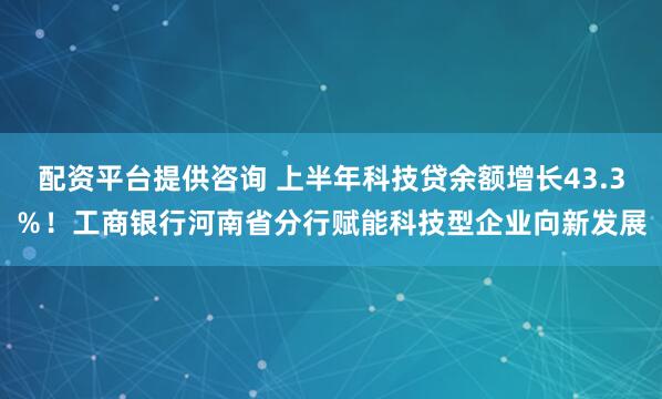 配资平台提供咨询 上半年科技贷余额增长43.3％！工商银行河南省分行赋能科技型企业向新发展