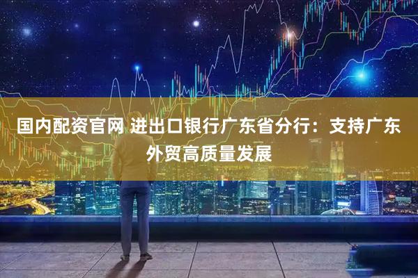 国内配资官网 进出口银行广东省分行：支持广东外贸高质量发展