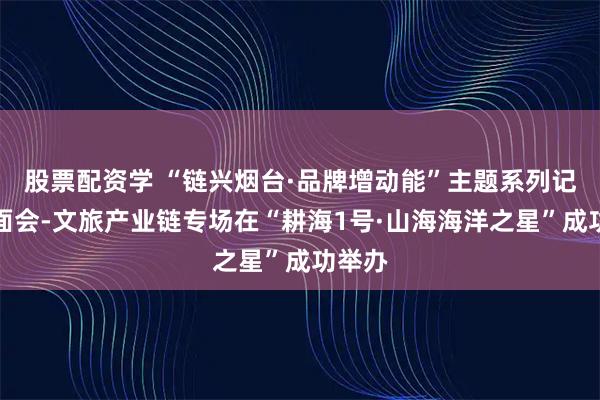 股票配资学 “链兴烟台·品牌增动能”主题系列记者见面会-文旅产业链专场在“耕海1号·山海海洋之星”成功举办