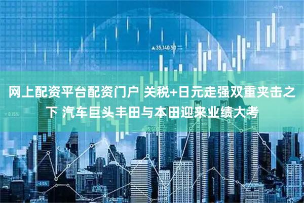 网上配资平台配资门户 关税+日元走强双重夹击之下 汽车巨头丰田与本田迎来业绩大考
