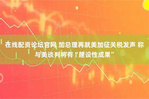 在线配资论坛官网 加总理再就美加征关税发声 称与美谈判将有“建设性成果”