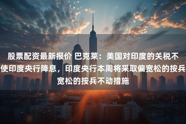 股票配资最新报价 巴克莱：美国对印度的关税不太可能促使印度央行降息，印度央行本周将采取偏宽松的按兵不动措施