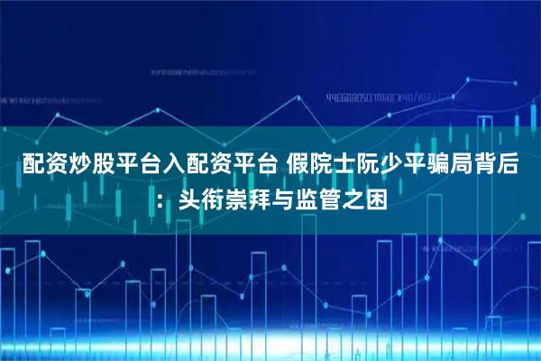 配资炒股平台入配资平台 假院士阮少平骗局背后：头衔崇拜与监管之困