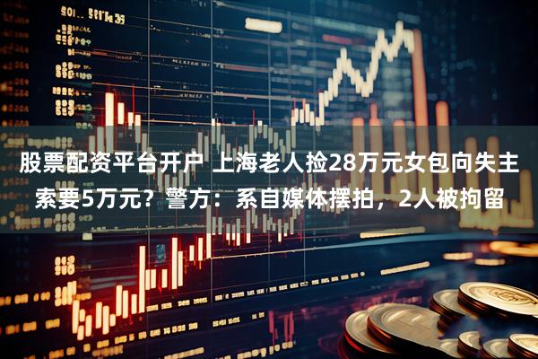 股票配资平台开户 上海老人捡28万元女包向失主索要5万元？警方：系自媒体摆拍，2人被拘留