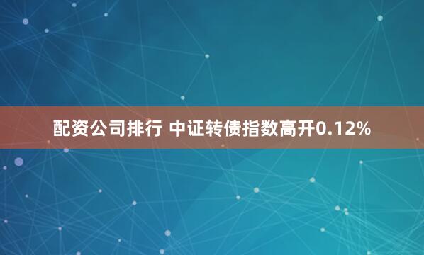 配资公司排行 中证转债指数高开0.12%