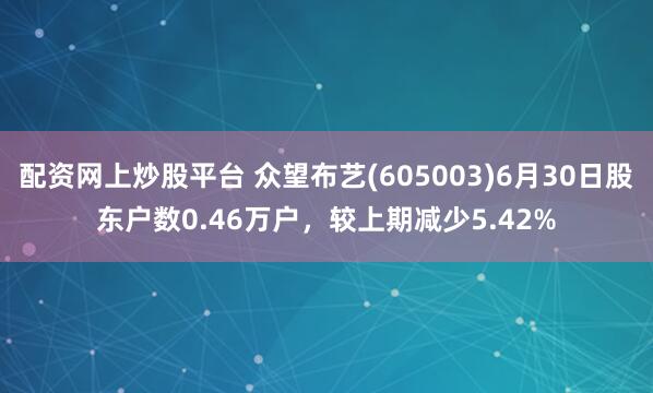 配资网上炒股平台 众望布艺(605003)6月30日股东户数0.46万户，较上期减少5.42%