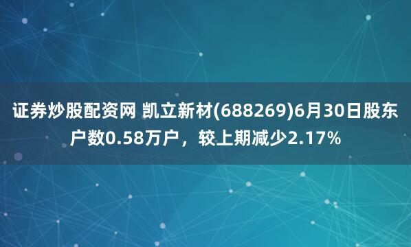 证券炒股配资网 凯立新材(688269)6月30日股东户数0.58万户，较上期减少2.17%