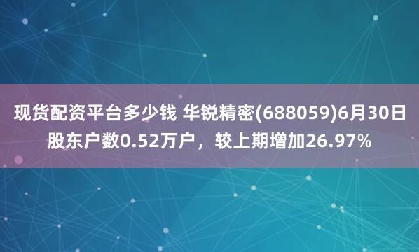 现货配资平台多少钱 华锐精密(688059)6月30日股东户数0.52万户，较上期增加26.97%