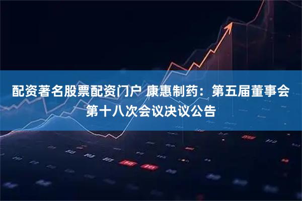 配资著名股票配资门户 康惠制药：第五届董事会第十八次会议决议公告