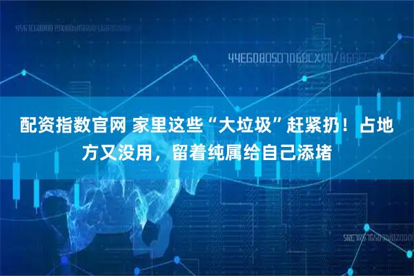 配资指数官网 家里这些“大垃圾”赶紧扔！占地方又没用，留着纯属给自己添堵