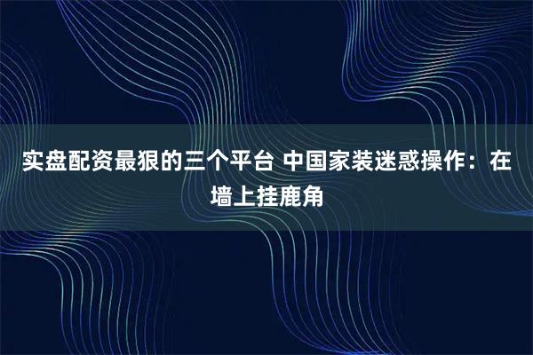 实盘配资最狠的三个平台 中国家装迷惑操作：在墙上挂鹿角
