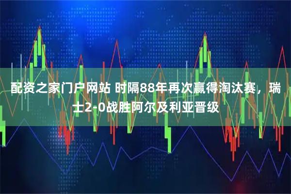 配资之家门户网站 时隔88年再次赢得淘汰赛，瑞士2-0战胜阿尔及利亚晋级