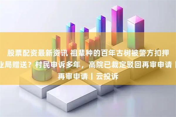 股票配资最新资讯 祖辈种的百年古树被警方扣押后遭林业局赠送?村民申诉多年,高院已裁定驳回再审申请丨云投诉