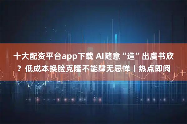 十大配资平台app下载 AI随意“造”出虞书欣？低成本换脸克隆不能肆无忌惮丨热点即阅